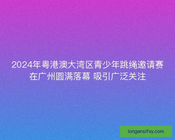 2024年粤港澳大湾区青少年跳绳邀请赛在广州圆满落幕 吸引广泛关注 2024年粤港澳大湾区青少年跳绳邀请赛在广州圆满落幕 吸引广泛关注
