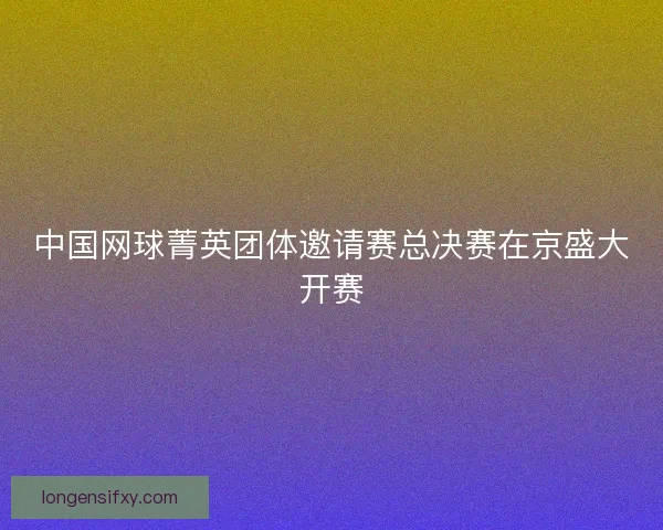 中国网球菁英团体邀请赛总决赛在京盛大开赛