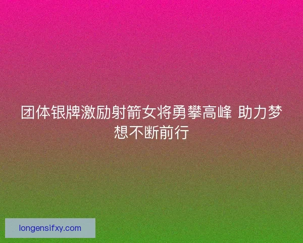 团体银牌激励射箭女将勇攀高峰 助力梦想不断前行