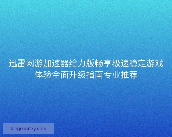 迅雷网游加速器给力版畅享极速稳定游戏体验全面升级指南专业推荐