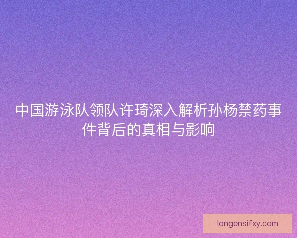 中国游泳队领队许琦深入解析孙杨禁药事件背后的真相与影响