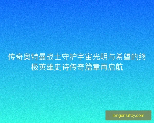 传奇奥特曼战士守护宇宙光明与希望的终极英雄史诗传奇篇章再启航