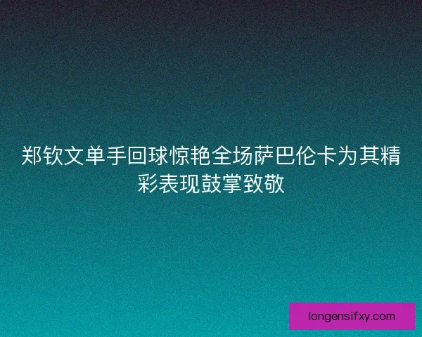 郑钦文单手回球惊艳全场萨巴伦卡为其精彩表现鼓掌致敬 郑钦文单手回球惊艳全场萨巴伦卡为其精彩表现鼓掌致敬