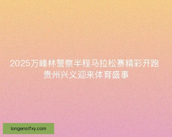 2025万峰林警察半程马拉松赛精彩开跑 贵州兴义迎来体育盛事 2025万峰林警察半程马拉松赛精彩开跑 贵州兴义迎来体育盛事