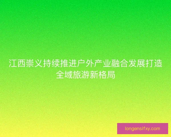 江西崇义持续推进户外产业融合发展打造全域旅游新格局
