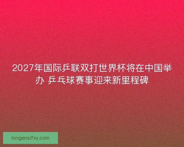 2027年国际乒联双打世界杯将在中国举办 乒乓球赛事迎来新里程碑 2027年国际乒联双打世界杯将在中国举办 乒乓球赛事迎来新里程碑