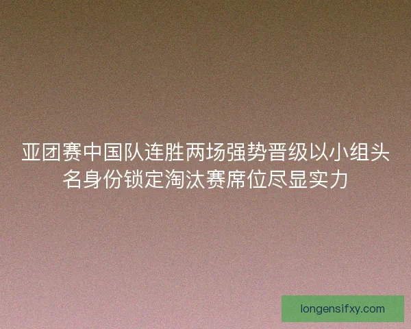 亚团赛中国队连胜两场强势晋级以小组头名身份锁定淘汰赛席位尽显实力 亚团赛中国队连胜两场强势晋级以小组头名身份锁定淘汰赛席位尽显实力