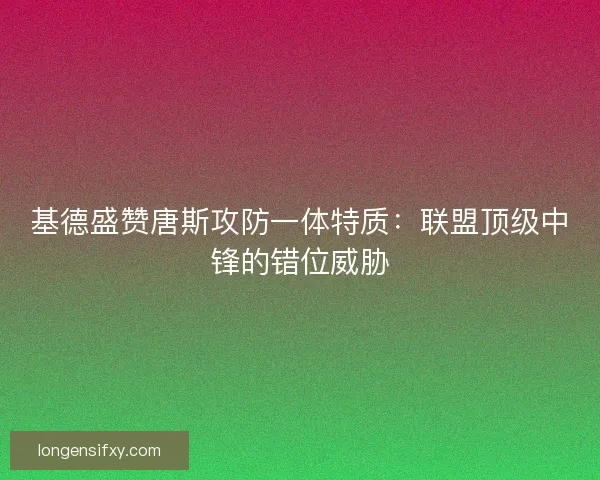 基德盛赞唐斯攻防一体特质：联盟顶级中锋的错位威胁