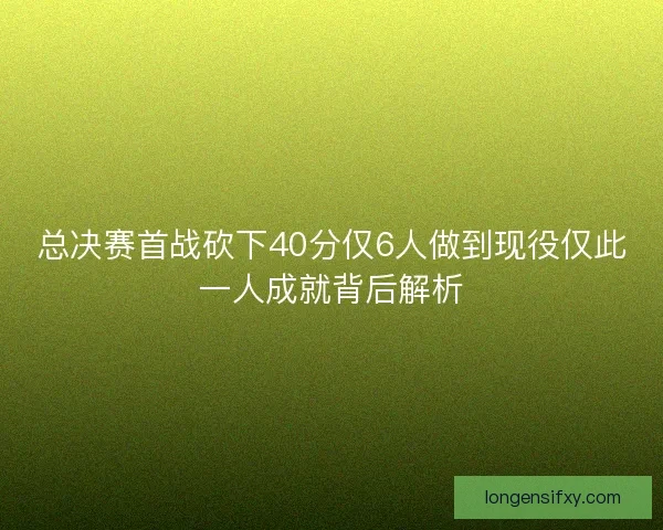 总决赛首战砍下40分仅6人做到现役仅此一人成就背后解析