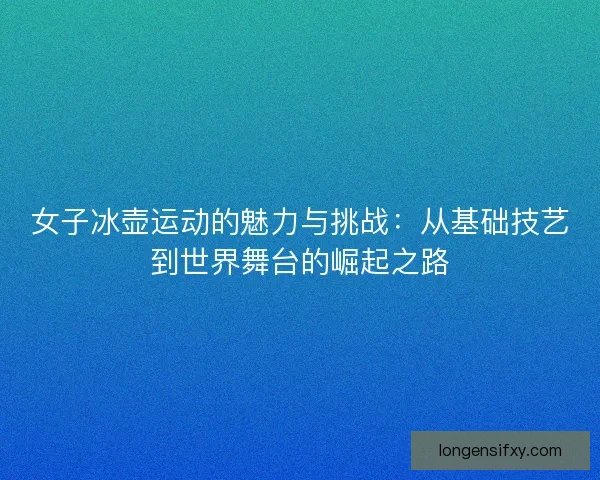 女子冰壶运动的魅力与挑战：从基础技艺到世界舞台的崛起之路
