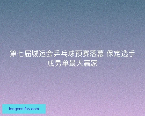 第七届城运会乒乓球预赛落幕 保定选手成男单最大赢家 第七届城运会乒乓球预赛落幕 保定选手成男单最大赢家