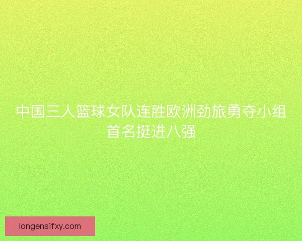 中国三人篮球女队连胜欧洲劲旅勇夺小组首名挺进八强