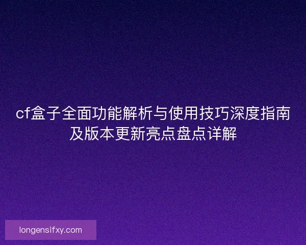cf盒子全面功能解析与使用技巧深度指南及版本更新亮点盘点详解