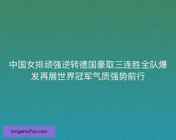 中国女排顽强逆转德国豪取三连胜全队爆发再展世界冠军气质强势前行