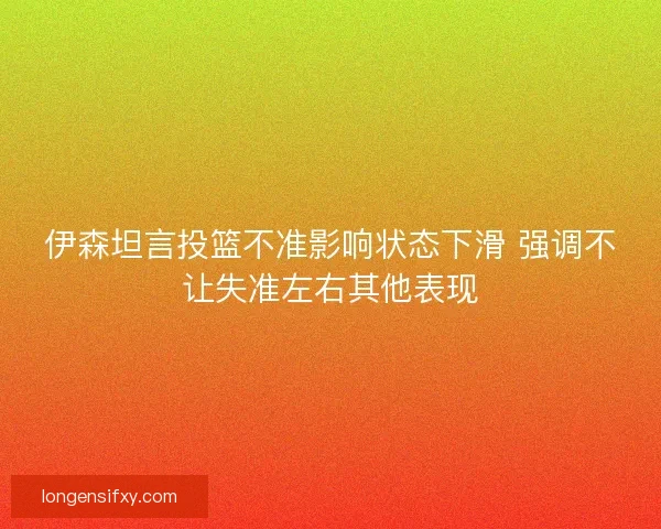 伊森坦言投篮不准影响状态下滑 强调不让失准左右其他表现